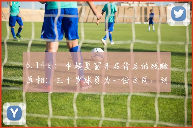6.14日:中超夏窗开启背后的残酷真相:三十岁球员为一份合同,到底还要拼命到什么时候_教练_训练场_外援