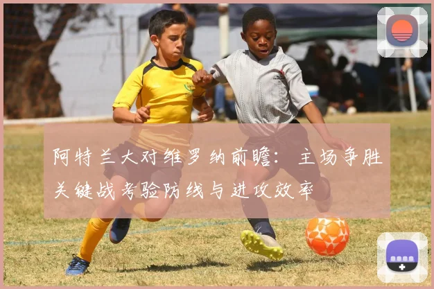阿特兰大对维罗纳前瞻：主场争胜关键战考验防线与进攻效率