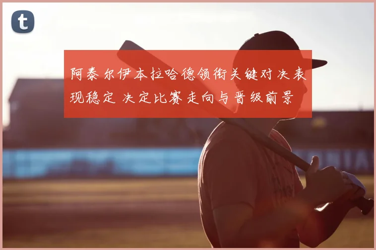 阿泰尔伊本拉哈德领衔关键对决表现稳定 决定比赛走向与晋级前景