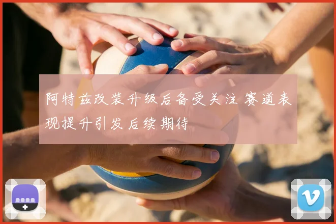 阿特兹改装升级后备受关注 赛道表现提升引发后续期待