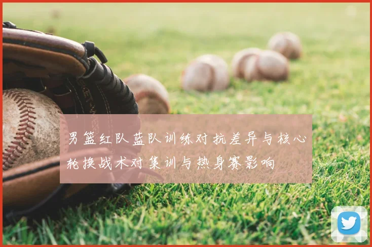 男篮红队蓝队训练对抗差异与核心轮换战术对集训与热身赛影响