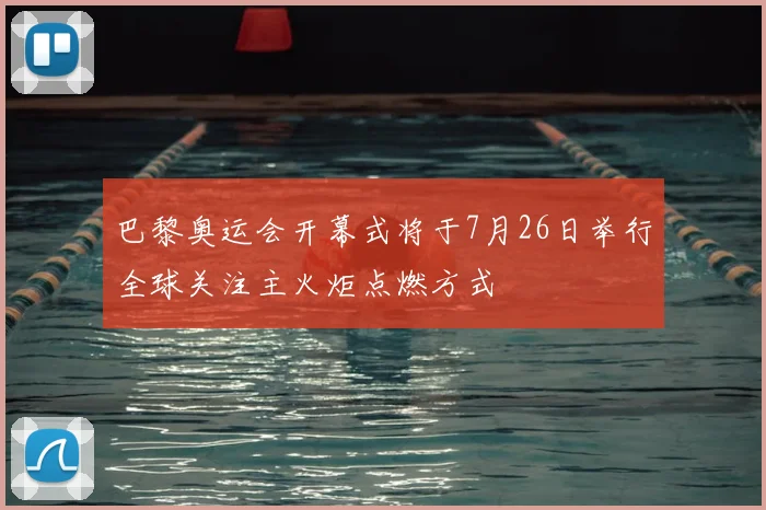 巴黎奥运会开幕式将于7月26日举行全球关注主火炬点燃方式