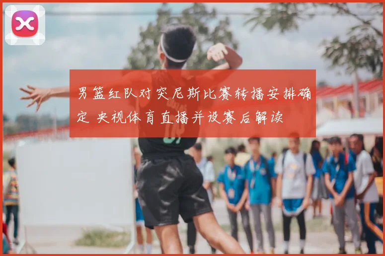 男篮红队对突尼斯比赛转播安排确定 央视体育直播并设赛后解读