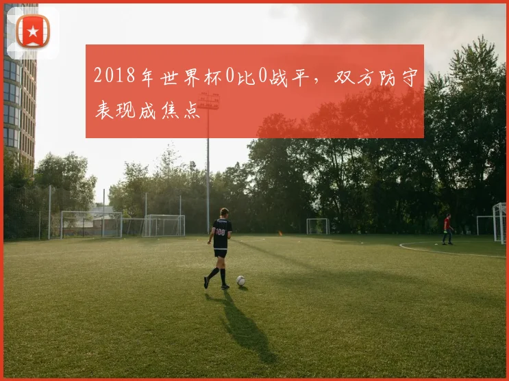 2018年世界杯0比0战平,双方防守表现成焦点