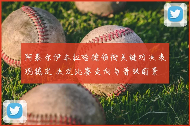 阿泰尔伊本拉哈德领衔关键对决表现稳定 决定比赛走向与晋级前景