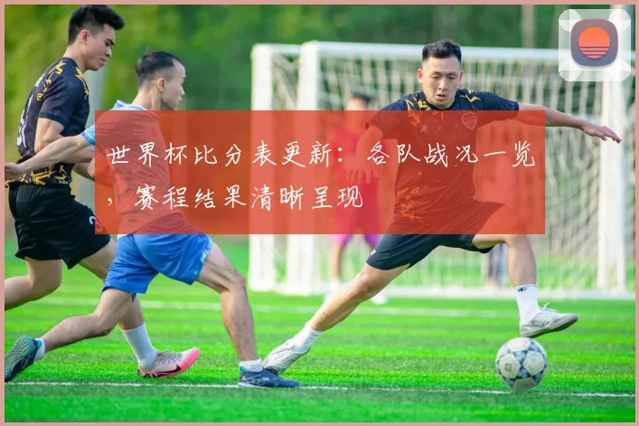 世界杯比分表更新:各队战况一览,赛程结果清晰呈现