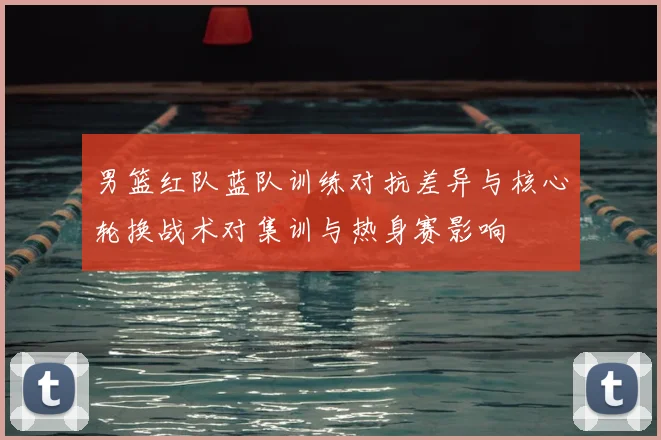 男篮红队蓝队训练对抗差异与核心轮换战术对集训与热身赛影响