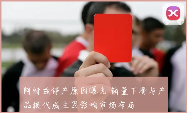 阿特兹停产原因曝光 销量下滑与产品换代成主因影响市场布局