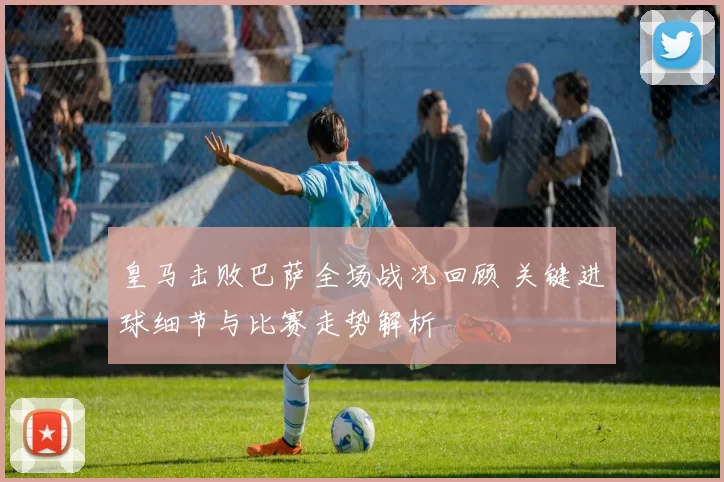 皇马击败巴萨全场战况回顾 关键进球细节与比赛走势解析