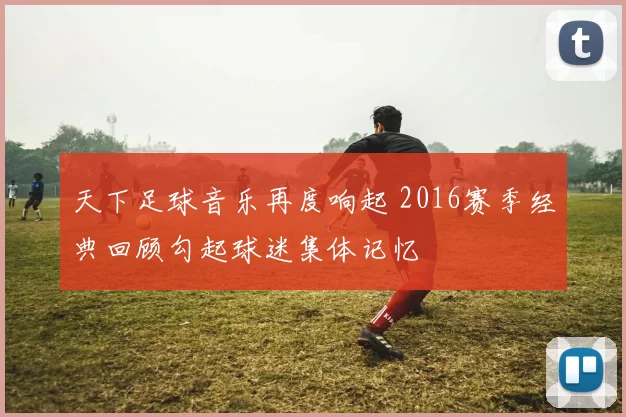 天下足球音乐再度响起 2016赛季经典回顾勾起球迷集体记忆