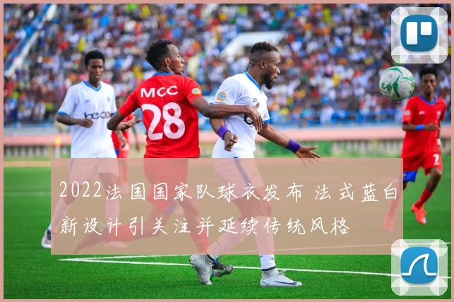 2022法国国家队球衣发布 法式蓝白新设计引关注并延续传统风格