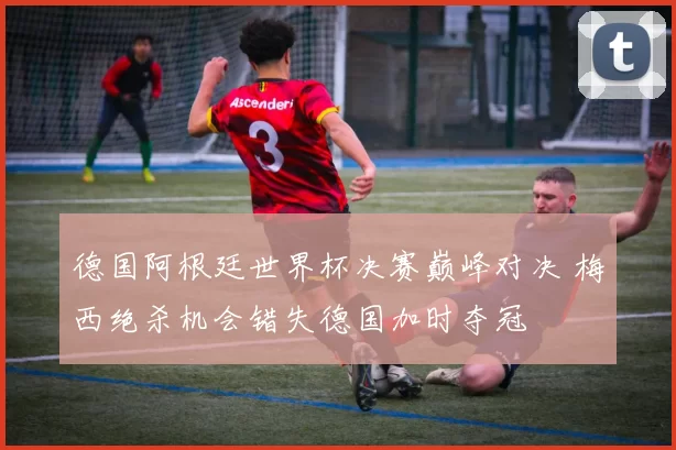 德国阿根廷世界杯决赛巅峰对决 梅西绝杀机会错失德国加时夺冠