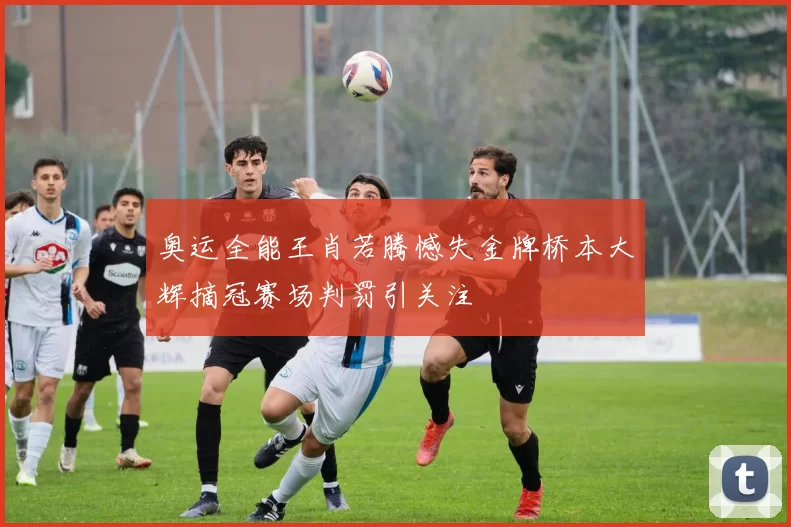 奥运全能王肖若腾憾失金牌桥本大辉摘冠赛场判罚引关注