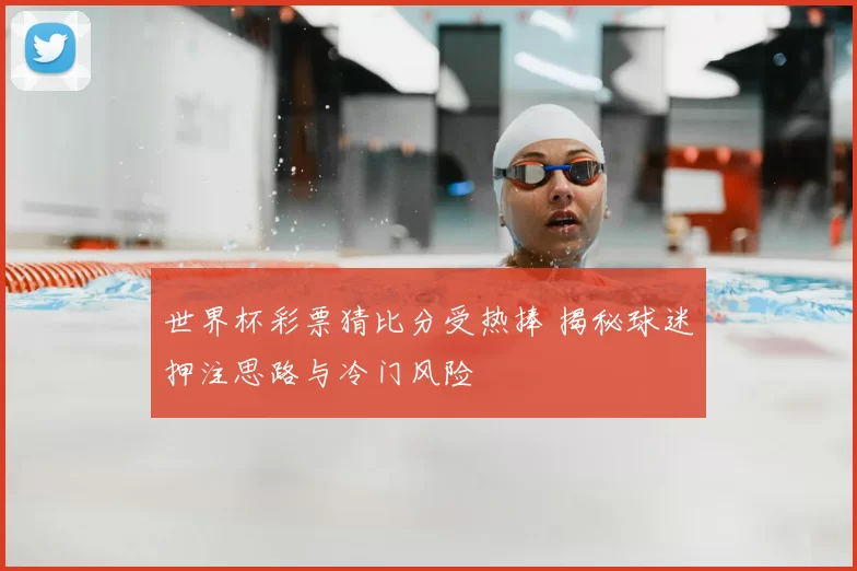 世界杯彩票猜比分受热捧 揭秘球迷押注思路与冷门风险