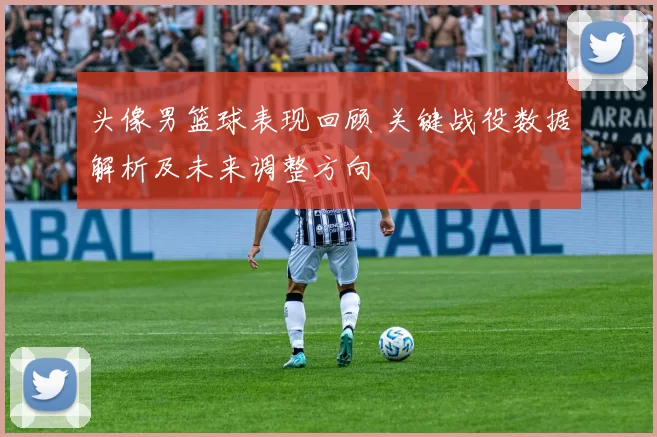 头像男篮球表现回顾 关键战役数据解析及未来调整方向