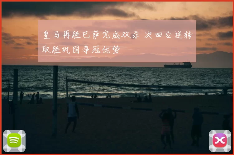 皇马再胜巴萨完成双杀 次回合逆转取胜巩固争冠优势