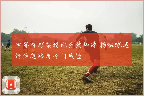 世界杯彩票猜比分受热捧 揭秘球迷押注思路与冷门风险