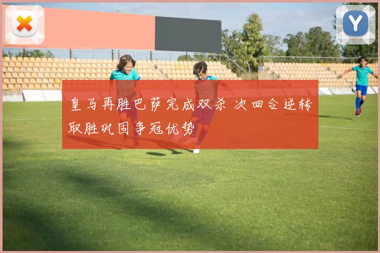 皇马再胜巴萨完成双杀 次回合逆转取胜巩固争冠优势