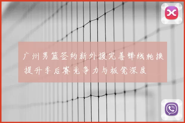 广州男篮签约新外援完善锋线轮换 提升季后赛竞争力与板凳深度