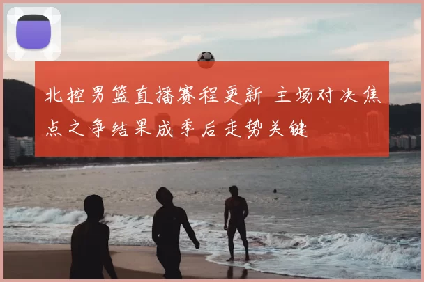 北控男篮直播赛程更新 主场对决焦点之争结果成季后走势关键