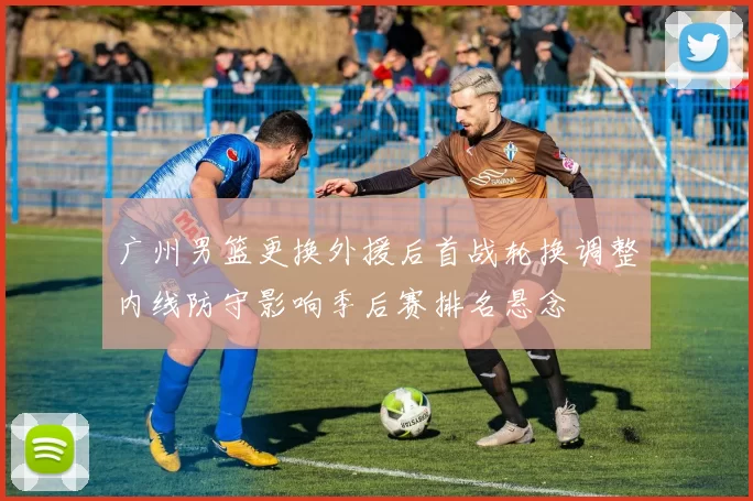 广州男篮更换外援后首战轮换调整内线防守影响季后赛排名悬念