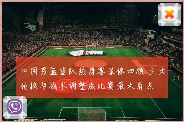 中国男篮蓝队热身赛录像回顾 主力轮换与战术调整成比赛最大看点