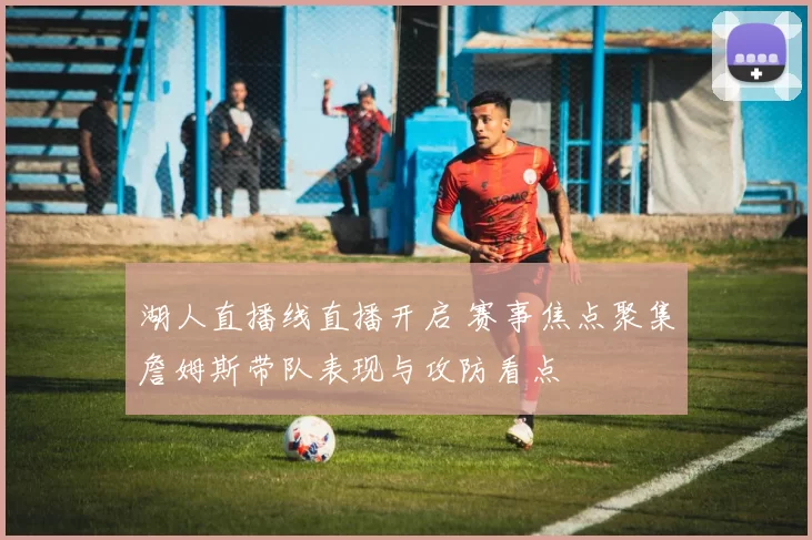 湖人直播线直播开启 赛事焦点聚集詹姆斯带队表现与攻防看点