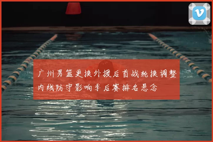 广州男篮更换外援后首战轮换调整内线防守影响季后赛排名悬念