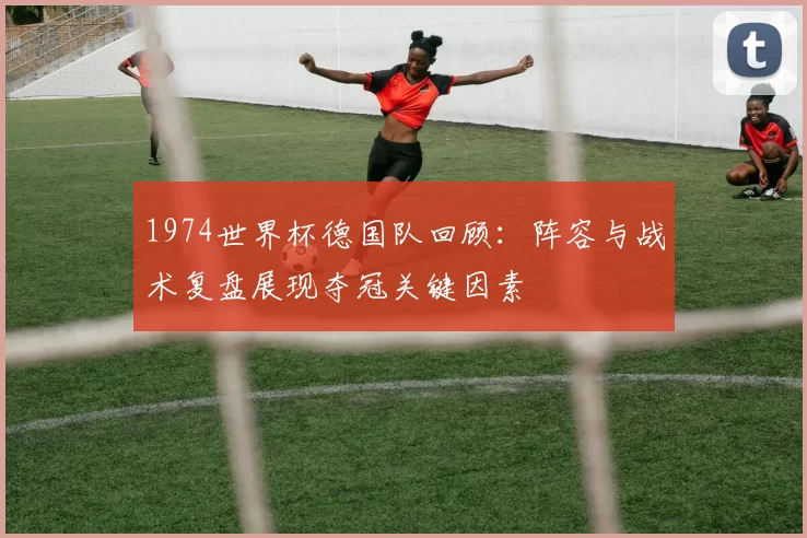 1974世界杯德国队回顾:阵容与战术复盘展现夺冠关键因素