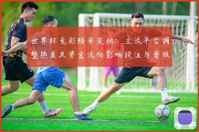 世界杯竞彩赔率变动：主流平台调整热度及资金流向影响投注与晋级预期