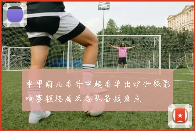 中甲前几名升中超名单出炉升级影响赛程格局及各队备战看点