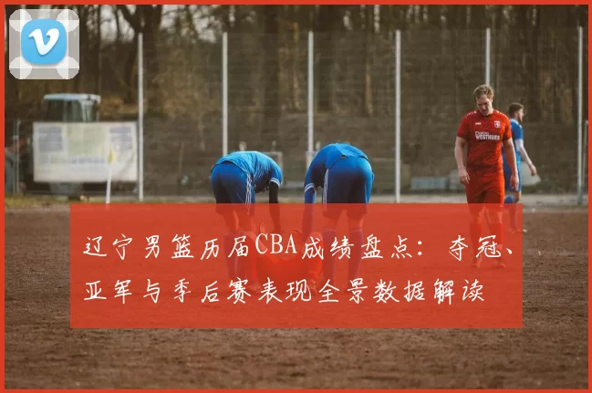 辽宁男篮历届CBA成绩盘点：夺冠、亚军与季后赛表现全景数据解读