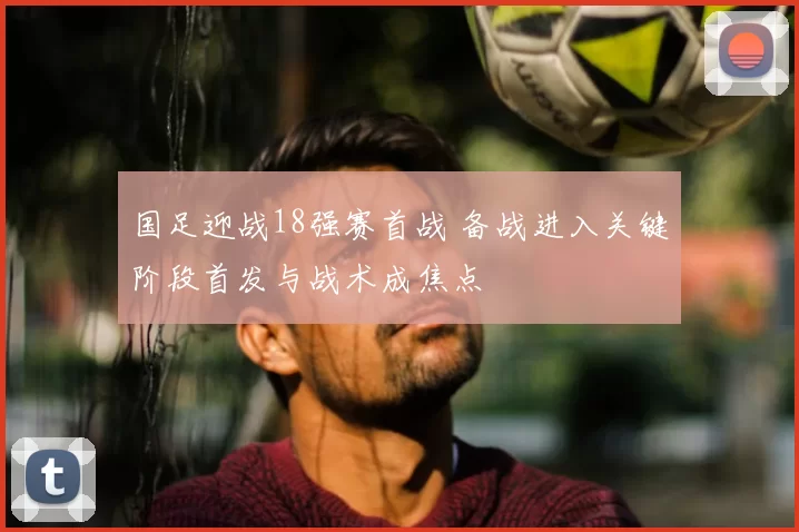 国足迎战18强赛首战 备战进入关键阶段首发与战术成焦点