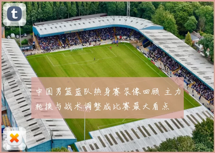 中国男篮蓝队热身赛录像回顾 主力轮换与战术调整成比赛最大看点