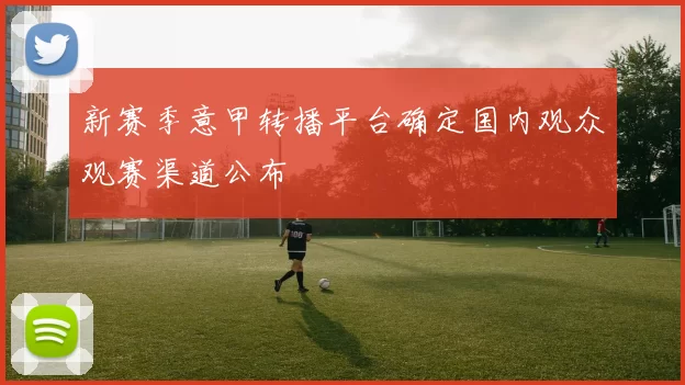 新赛季意甲转播平台确定国内观众观赛渠道公布