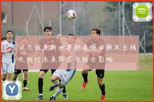 波兰俄罗斯世界杯表现回顾及出线失利对未来阵容与转会影响